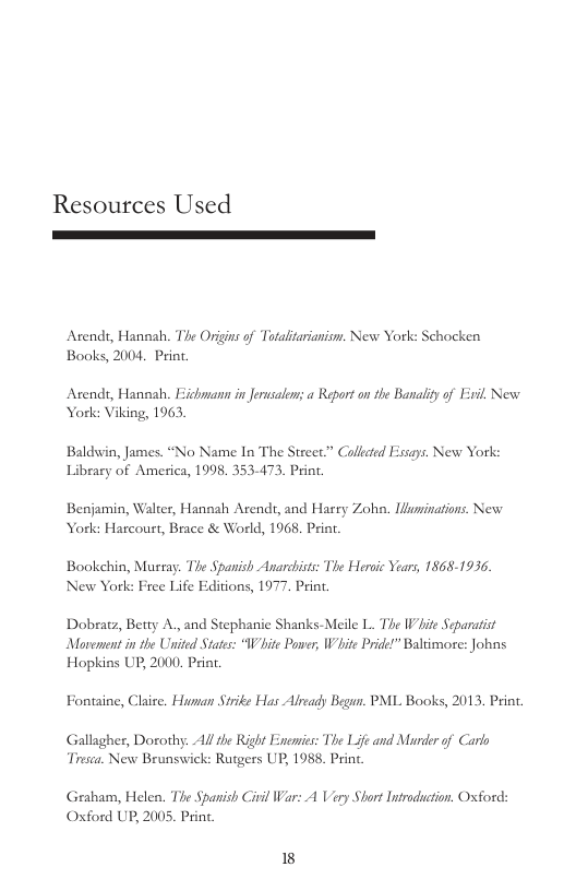 Resources Used  Atends, Hannah. The Origins of Totalitarianism. New York: Schocken Books, 2004, Print.  Acends, Hannah. Eichmann in Jerusalen; a Report on the Banaliy of Exvil New York: Viking, 1963  Baldwin, James. “No Name In The Street.” Colleed Fssays. New York: Library of America, 1998, 353-473. Print.  Benjamin, Walter, Hannah Arendt, and Hasry Zoho, Wninations. New York: Harcourt, Brace & World, 1968. Priat.  Bookehin, Murray. The Spanish Anarcbists: The Heroic Years, 1868-1936. New York: Free Life Editions, 1977. Print.  Dobratz, Betty A, and Stephanie Shanks-Meile L. The Vite Separatist Movenent in the United States: “W hite Power, W hite Pride!” Baltimore: Johns Hopkias UP, 2000 Pri.  Fontaine, Claire. Human Sirike Has Aleady Begun. PML Books, 2013, Print.  Gallagher, Dorothy. Al the Right Eneis: The Life and Murder o Carlo Tresca. New Brunswick: Rutgers UP, 1988. Print  Graham, Helen. The Spanish i War: A Very Short Intrduction. Oxford: Oxford UP, 2005. Princ.  8 